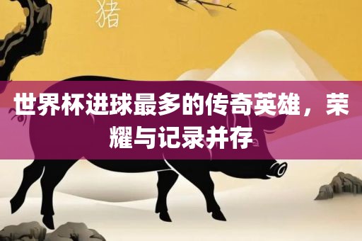 世界杯进球最多的传奇英雄，荣耀与记录并存