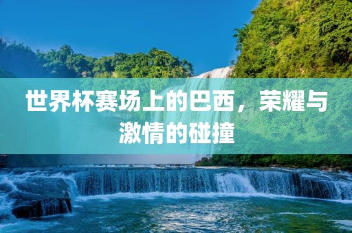 世界杯赛场上的巴西，荣耀与激情的碰撞