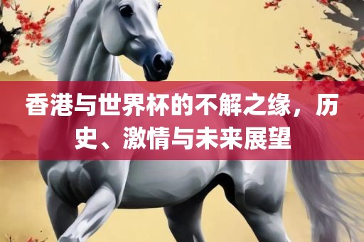 香港与世界杯的不解之缘，历史、激情与未来展望