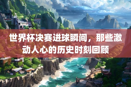 世界杯决赛进球瞬间，那些激动人心的历史时刻回顾