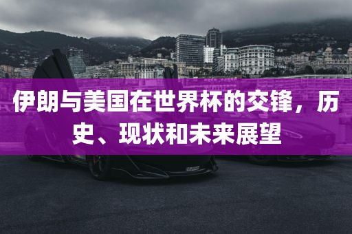 伊朗与美国在世界杯的交锋，历史、现状和未来展望洛阳市法福文化传播有限公司