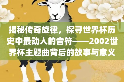 揭秘传奇旋律，探寻世界杯历史中最动人的音符——2002世界杯主题曲背后的故事与意义洛阳市法福文化传播有限公司