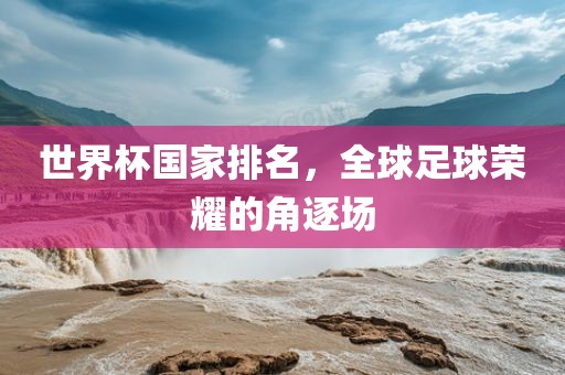 世界杯国家排名，全球足球荣耀的角逐场洛阳市法福文化传播有限公司