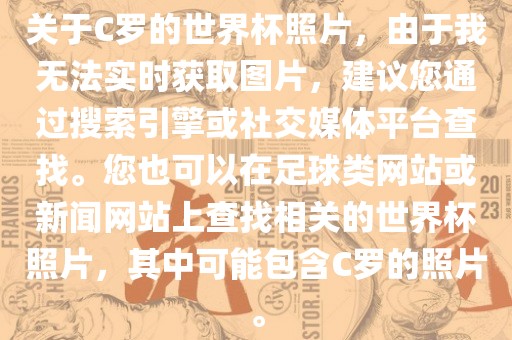 关于C罗的世界杯照片，由于我无法实时获取图片，建议您通过搜索引擎或社交媒体平台查找。您也可以在足球类网站或新闻网站上查找相关的世界杯照片，其中可能包含C罗的照片。