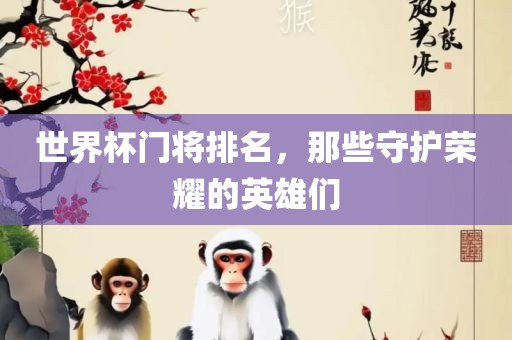世界杯门将排名，那些守护荣耀的英雄们洛阳市法福文化传播有限公司