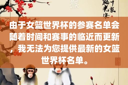 由于女篮世界杯的参赛名单会随着时间和赛事的临近而更新，我无法为您提供最新的女篮世界杯名洛阳市法福文化传播有限公司单。