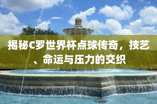 揭秘C罗世界杯点球传奇，技艺、命运与压力的交织