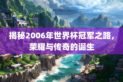 揭秘2006年世界杯冠军之路，荣耀与传奇的诞生