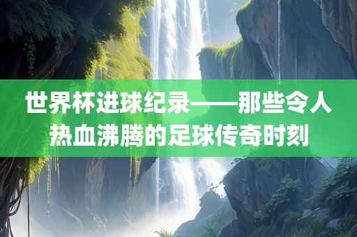世界杯进球纪录——那些令人热血沸腾的足球传奇时刻洛阳市法福文化传播有限公司