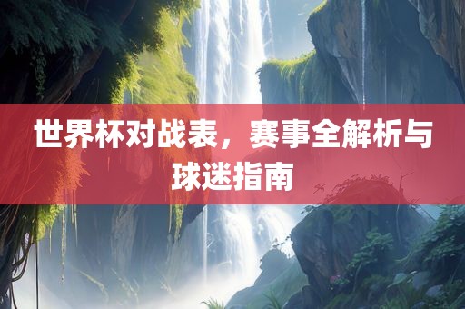 世界杯对战表，赛事全解析与球迷指南