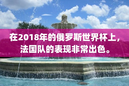 在2018年的俄罗斯世界杯上，法国队的表现非常出色。洛阳市法福文化传播有限公司