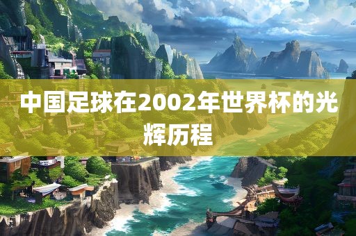 中国足球在2002年世界杯的光辉历程洛阳市法福文化传播有限公司