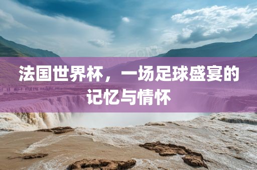 法国世界杯，一场足球盛宴的记忆与情怀洛阳市法福文化传播有限公司