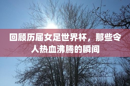 回顾历届女足世界杯，那些令人热血沸腾的瞬间