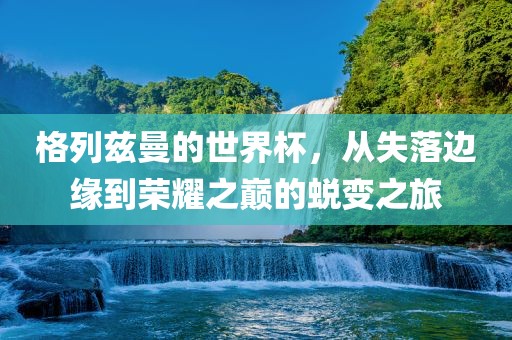 格列兹洛阳市法福文化传播有限公司曼的世界杯，从失落边缘到荣耀之巅的蜕变之旅