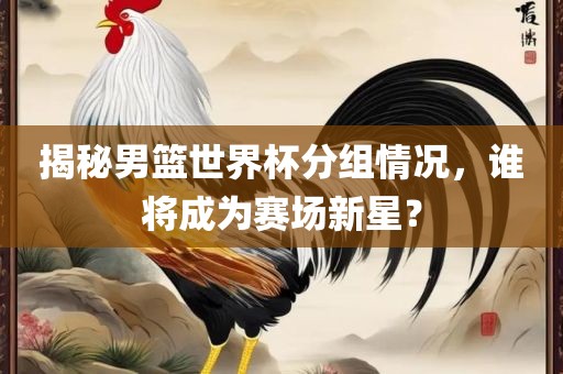 揭秘男篮世界杯分组情况，谁将成为赛场新星？洛阳市法福文化传播有限公司