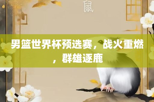 男篮世界杯预选赛，战火重燃，群雄逐鹿洛阳市法福文化传播有限公司