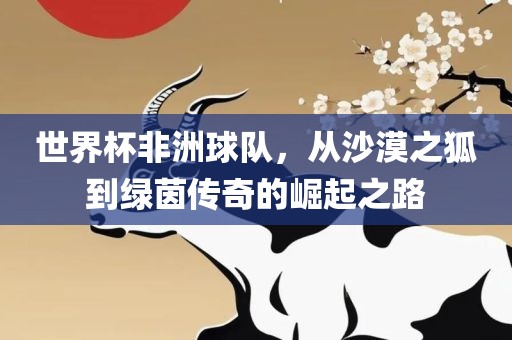 世界杯非洲球队，从沙漠之狐到绿茵传奇的崛起之路洛阳市法福文化传播有限公司