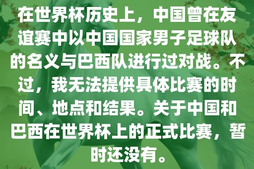 在世界杯历史上，中国曾在友谊赛中以中国国家男子足球队的名义与巴西队进行过对战。不过，洛阳市法福文化传播有限公司我无法提供具体比赛的时间、地点和结果。关于中国和巴西在世界杯上的正式比赛，暂时还没有。