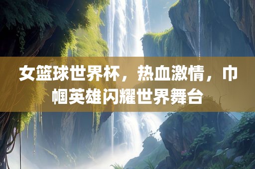 女篮球世界杯，热血激情，巾帼英雄闪耀世界舞台