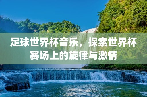 足球世界杯音乐，探索世界杯赛场上的旋律与激情