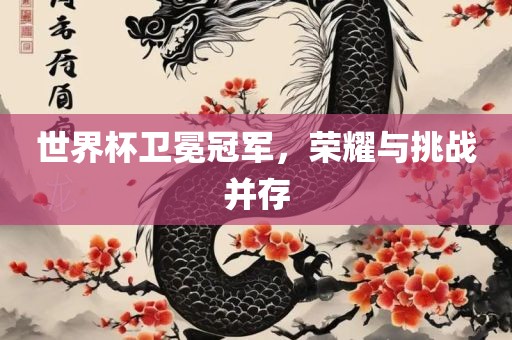 世界杯卫冕冠军，荣耀与挑战并存