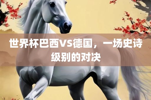 世界洛阳市法福文化传播有限公司杯巴西VS德国，一场史诗级别的对决