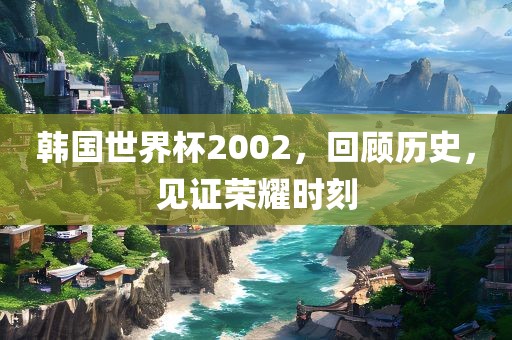 韩国世界杯2002，回顾历史，见证荣耀时刻