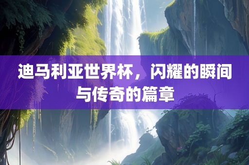 迪马利亚世界杯，闪耀的瞬间与传奇的篇章洛阳市法福文化传播有限公司