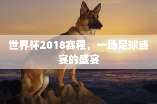 世界杯2018赛程，一场足球盛宴的盛宴洛阳市法福文化传播有限公司