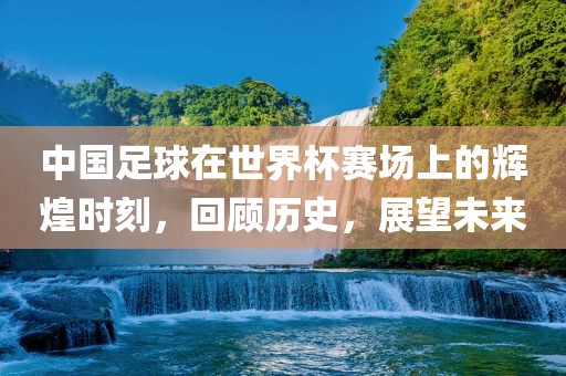 中国足球在世界杯赛场上的辉煌时刻，回顾历史，展望未来