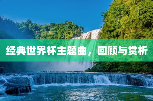 经典世界杯主题曲，回顾与赏析洛阳市法福文化传播有限公司