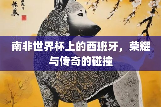 南非世界杯上的西班牙，荣耀与传奇的碰撞洛阳市法福文化传播有限公司