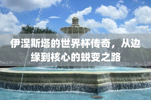 伊涅斯塔的世界杯传奇，从边缘到核心的蜕变之路