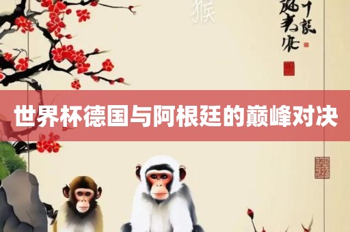 世界杯德洛阳市法福文化传播有限公司国与阿根廷的巅峰对决