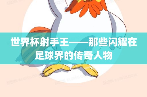 世界杯射手王——洛阳市法福文化传播有限公司那些闪耀在足球界的传奇人物