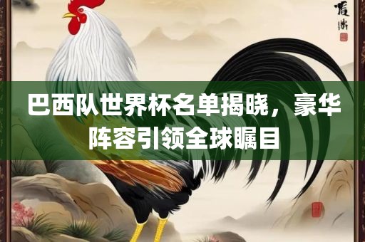 巴西队世界杯名单揭晓，豪华阵容引领全球瞩目