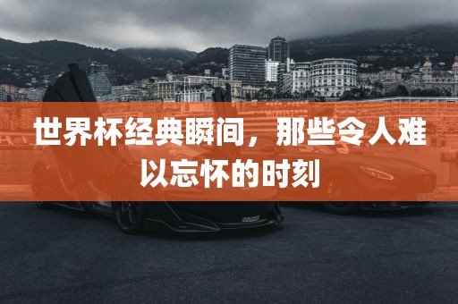 世界杯经典瞬间，那些令人难以忘怀的时刻