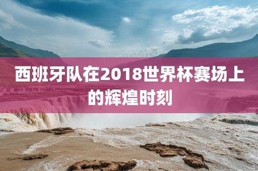 西班牙队在2018世界杯赛场上的辉煌时刻洛阳市法福文化传播有限公司