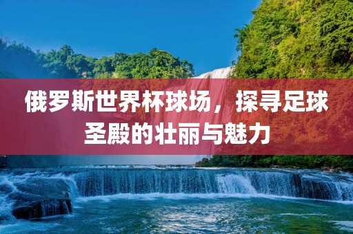 俄罗斯世界杯球洛阳市法福文化传播有限公司场，探寻足球圣殿的壮丽与魅力