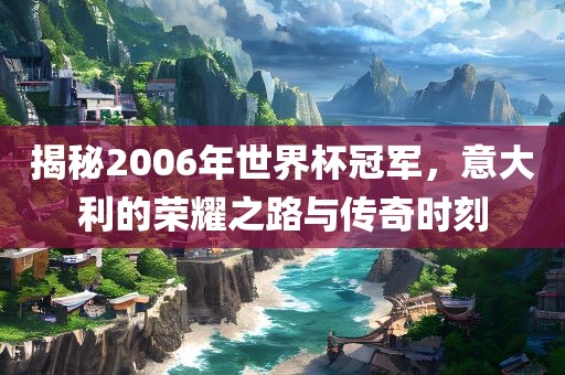 揭秘2006年世界杯冠军，意大利的荣耀之路与传奇时刻