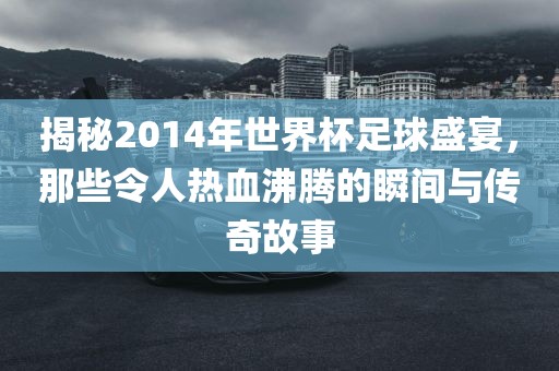 揭秘2014年世界杯足球盛宴，那些令人热血沸腾的瞬间与传奇故事