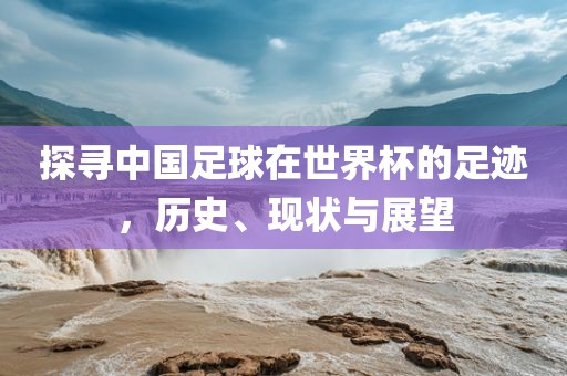 探寻中国足球在世界杯的足迹，历史、现状与展望