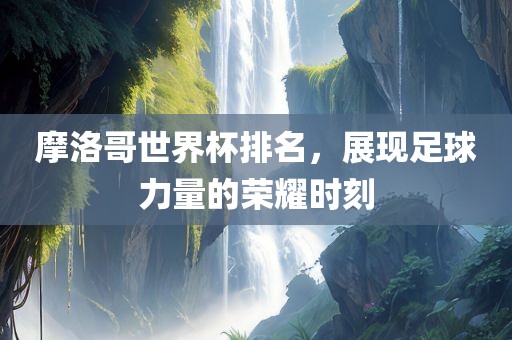 摩洛哥世界杯排名，展现足球力量的荣耀时刻