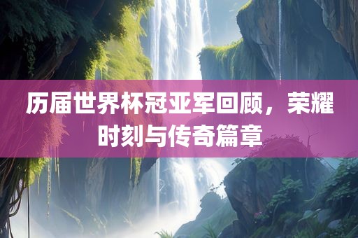历届世界杯冠亚军回顾，荣耀时刻与传奇篇章