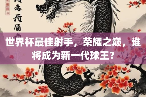 世界杯最佳射手，荣耀之巅，谁将成为新一代球王？