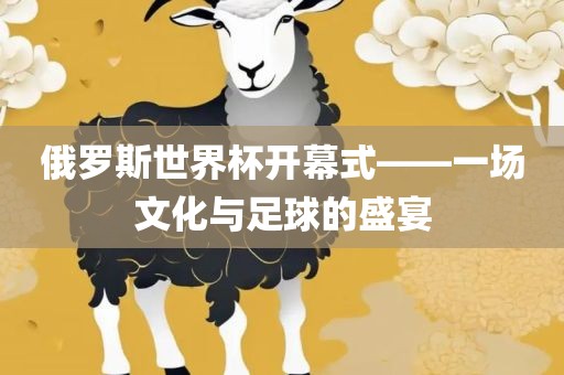 俄罗斯世界杯开幕式——一场文化与足球的盛宴洛阳市法福文化传播有限公司