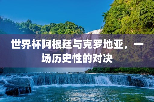 世界杯阿根廷与克罗地亚，一场历史性的对决洛阳市法福文化传播有限公司