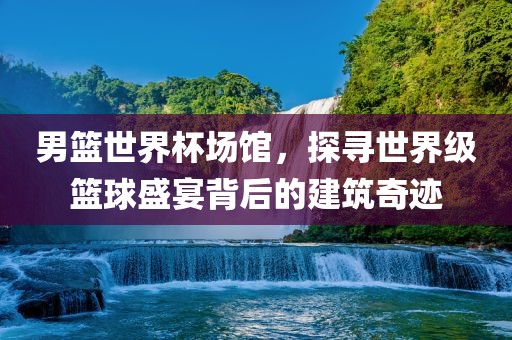 男篮世界杯场馆，探寻世界级篮球盛宴背后的建筑奇迹