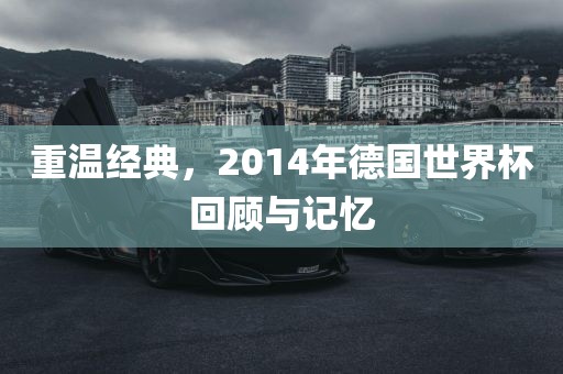 重温经典，2014年德国世界杯回顾与记忆
